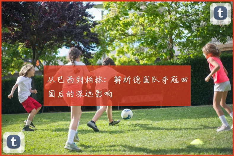 从巴西到柏林:解析德国队夺冠回国后的深远影响