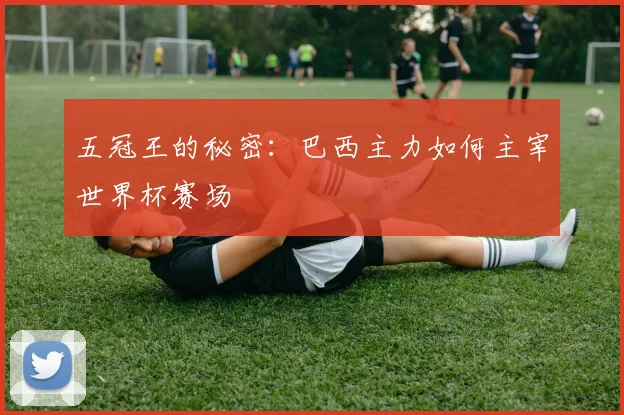 五冠王的秘密:巴西主力如何主宰世界杯赛场