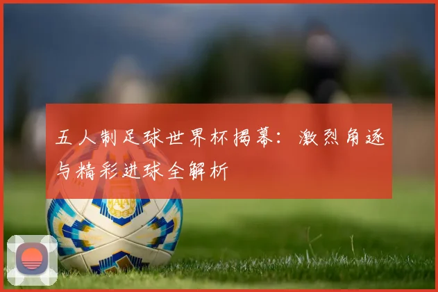 五人制足球世界杯揭幕:激烈角逐与精彩进球全解析