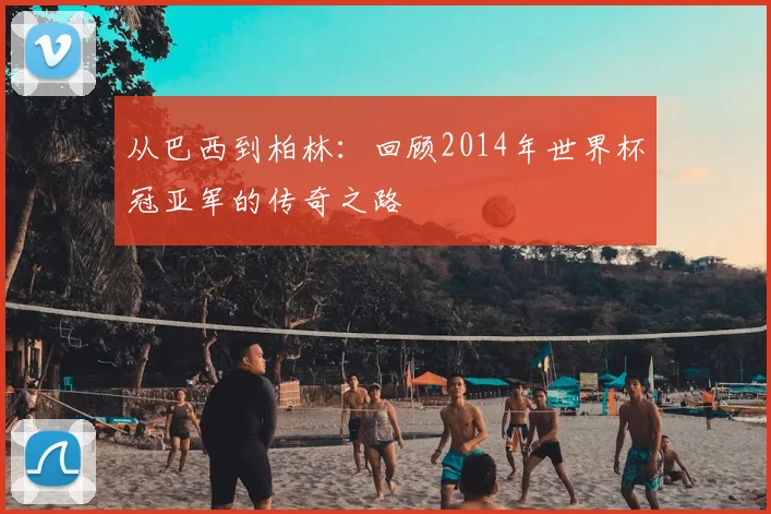 从巴西到柏林:回顾2014年世界杯冠亚军的传奇之路